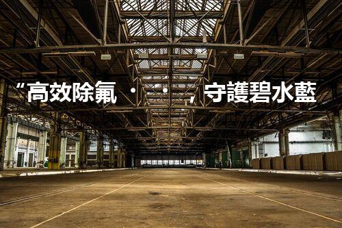 “高效除氟，守護碧水藍天——廢水中氟離子處理新篇章”